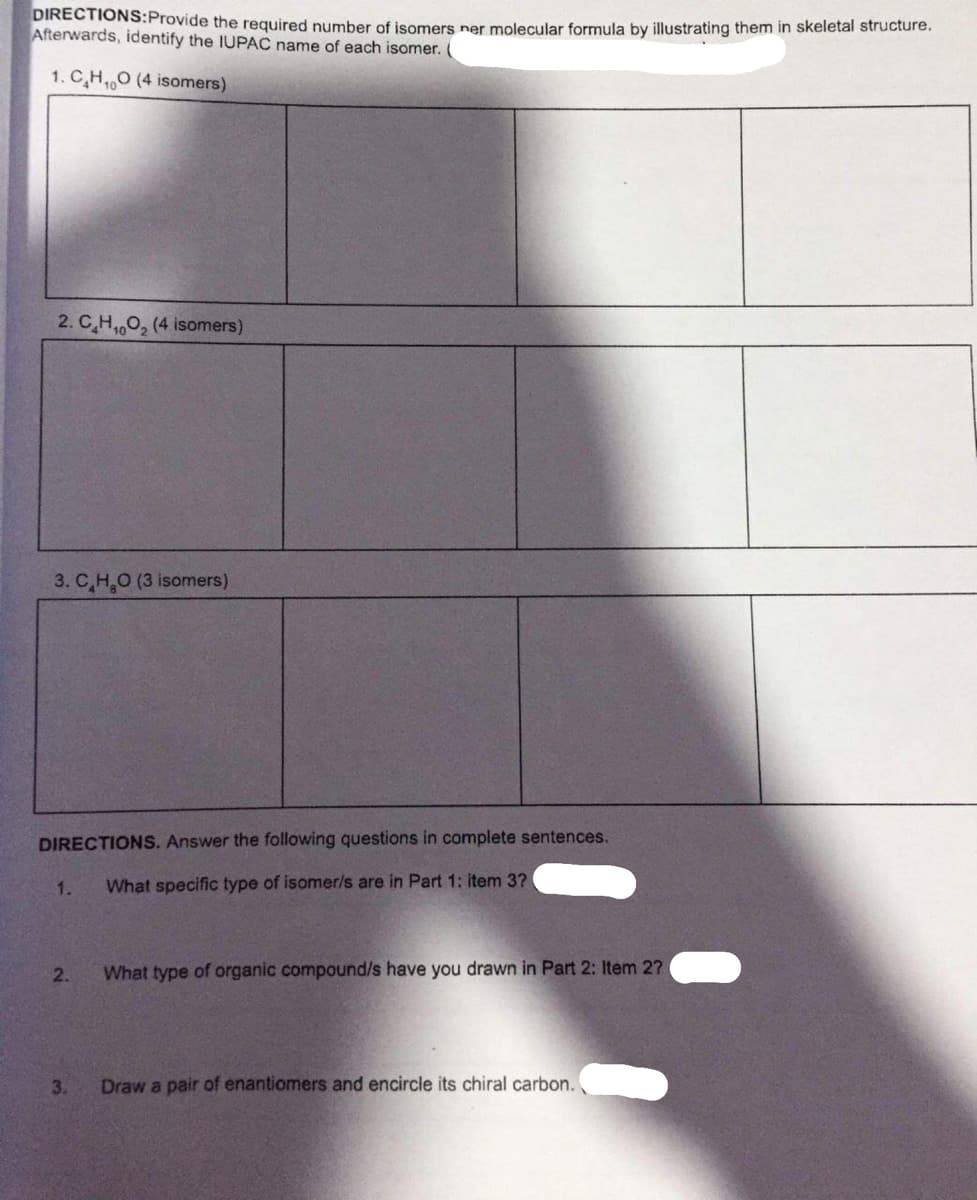 DIRECTIONS:Provide the required number of isomers ner molecular formula by illustrating them in skeletal structure.
Afterwards, identify the IUPAC name of each isomer.
1. C,H,0 (4 isomers)
2. C,H,0, (4 isomers)
3. C,H,O (3 isomers)
DIRECTIONS. Answer the following questions in complete sentences.
1.
What specific type of isomer/s are in Part 1: item 3?
2.
What type of organic compound/s have you drawn in Part 2: Item 2?
3.
Draw a pair of enantiomers and encircle its chiral carbon.
