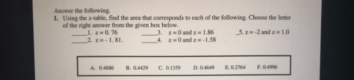 Answer the following.
I. Using the z-table, find the area that corresponds to each of the following. Choose the letter
of the right answer from the given box below.
5. z =-2 and z 1.0
1. z 0.76
2. z -1.81,
3. z 0 and z= 1.86
4. z 0 and z= -1.58
A. 0.4686
B. 0.4429
C. 0.1359
D. 0.4649
E. 0.2764
F.0.4996
