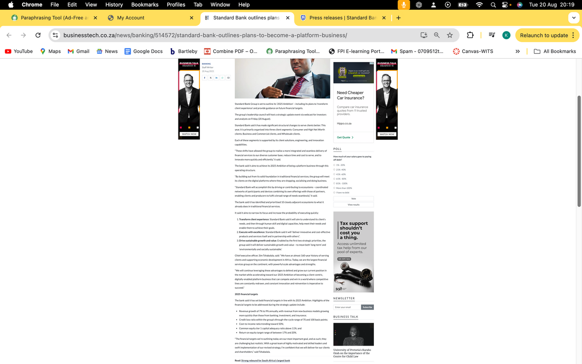 Chrome File Edit View
History
Bookmarks Profiles Tab
Window Help
➡ Paraphrasing Tool (Ad-Free a
⑤My Account
BT Standard Bank outlines plans ☑
Press releases | Standard Ban
→ C
businesstech.co.za/news/banking/514572/standard-bank-outlines-plans-to-become-a-platform-business/
YouTube
Maps M Gmail
News
Google Docs b Bartleby ☑ Combine PDF - O...
4 Paraphrasing Tool...
FPI E-learning Port...
BUSINESS TALK
SEASON 11
BANKING
Staff Writer
20 Aug 2021
f X
in
☑
WATCH NOW
Did you know?
hippo
OX
BUSINESS TALK
SEASON 11
hippo.co.za could get you
CHeaper car insurance?
Get deals now
O
Tue 20 Aug 20:19
|司
K
Relaunch to update :
» |
All Bookmarks
Spam 0709512t...
Canvas-WITS
Standard Bank Group is set to outline its '2025 Ambition' - including its plans to 'transform
client experience' and provide guidance on future financial targets.
The group's leadership council will host a strategic update event via webcast for investors
and analysts on Friday (20 August).
Standard Bank said it has made significant structural changes to serve clients better. This
year, it is primarily organised into three client segments: Consumer and High Net Worth
clients; Business and Commercial clients, and Wholesale clients.
Each of these segments is supported by its client solutions, engineering, and innovation
capabilities.
"These shifts have allowed the group to realise a more integrated and seamless delivery of
financial services to our diverse customer base, reduce time and cost to serve, and to
innovate more quickly and efficiently," it said.
The bank said it aims to achieve its 2025 Ambition of being a platform business through this
operating structure.
"By building out from its solid foundation in traditional financial services, the group will meet
its clients on the digital platforms where they are shopping, socialising and doing business.
"Standard Bank will accomplish this by driving or contributing to ecosystems - coordinated
networks of participants and devices combining its own offerings with those of partners,
enabling clients and producers to fulfil a broad range of needs seamlessly," it said.
The bank said it has identified and prioritised 10 closely adjacent ecosystems to what it
already does in traditional financial services.
It said it aims to narrow its focus and increase the probability of executing quickly:
1. Transform client experience: Standard Bank said it will aim to understand its client's
needs, and then through human skill and digital capacities, help meet their needs and
enable them to achieve their goals.
2. Execute with excellence: Standard Bank said it will "deliver innovative and cost-effective
products and services itself and in partnership with others".
3. Drive sustainable growth and value: Enabled by the first two strategic priorities, the
group said it will deliver sustainable growth and value - to mean both 'long-term' and
'environmentally and socially sustainable.
Chief executive officer, Sim Tshabalala, said: "We have an almost 160-year history of serving
clients and supporting economic development in Africa. Today, we are the largest financial
services group on the continent, with powerful scale advantages and strengths.
"We will continue leveraging these advantages to defend and grow our current position in
the market while accelerating toward our 2025 Ambition of becoming a client-centric,
digitally-enabled platform business that can compete and win in a world where competitive
lines are constantly redrawn, and constant innovation and reinvention is imperative to
succeed."
2025 financial targets
The bank said it has set bold financial targets in line with its 2025 Ambition. Highlights of the
financial targets to be addressed during the strategic update include:
• Revenue growth of 7% to 9% annually, with revenue from new business models growing
more quickly than those from banking, investment, and insurance;
• Credit loss ratio within the group's through-the-cycle range of 70 and 100 basis points;
• Cost-to-income ratio trending toward 50%;
• Common equity tier 1 capital adequacy ratio above 11%; and
• Return on equity target range of between 17% and 20%.
"The financial targets we're outlining today are our most important goal, and as such, they
are challenging but realistic. With a great team of highly motivated and skilled leaders and
swift implementation of our revised strategy, I'm confident that we will deliver for our clients
and shareholders," said Tshabalala.
Need Cheaper
Car Insurance?
Compare car insurance
quotes from 11 trusted
providers.
Hippo.co.za
WATCH NOW
Get Quote >
POLL
How much of your salary goes to paying
off debt?
○ 1%-20%
O 21% -40%
○ 41% -60%
○ 61%-80%
○ 81% - 100%
O More than 100%
○ I have no debt
Vote
View results
Tax support
shouldn't
cost you
a thing.
Access unlimited
tax help from our
pool of experts.
Join SAIT, here
sait
NEWSLETTER
Enter your email
BUSINESS TALK
Subscribe
University of Pretoria's Karabo
Ozah on the importance of the
Centre for Child Law
Read: Strong rebound for South Africa's largest bank