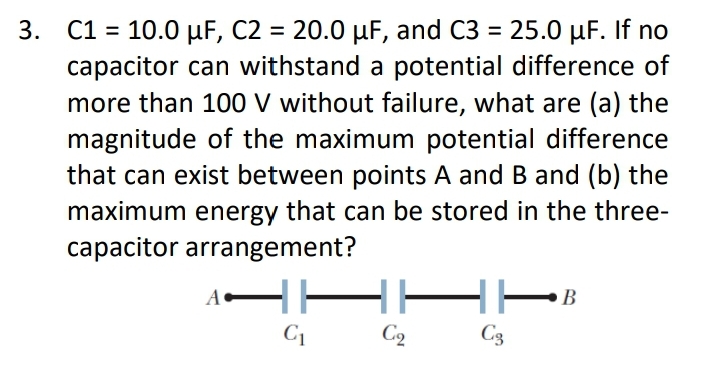 C1 = 10.0 µF, C2 = 20.0 µF, and C3 = 25.0 µF. If no
capacitor can withstand a potential difference of
more than 100 V without failure, what are (a) the
magnitude of the maximum potential difference
that can exist between points A and B and (b) the
3.
%3D
%3D
maximum energy that can be stored in the three-
capacitor arrangement?
C2
C3
