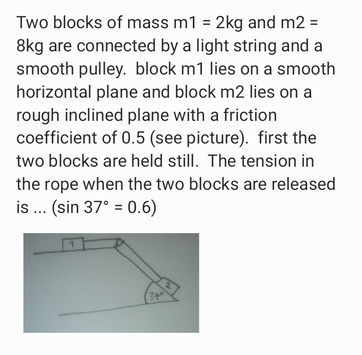 Two blocks of mass m1 = 2kg and m2 =
8kg are connected by a light string and a
smooth pulley. block m1 lies on a smooth
horizontal plane and block m2 lies on a
rough inclined plane with a friction
coefficient of 0.5 (see picture). first the
two blocks are held still. The tension in
the rope when the two blocks are released
is ... (sin 37° = 0.6)
340
