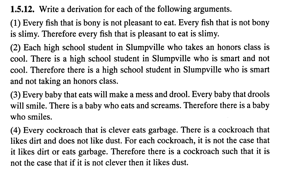 1.5.12. Write a derivation for each of the following arguments.
(1) Every fish that is bony is not pleasant to eat. Every fish that is not bony
is slimy. Therefore every fish that is pleasant to eat is slimy.
(2) Each high school student in Slumpville who takes an honors class is
cool. There is a high school student in Slumpville who is smart and not
cool. Therefore there is a high school student in Slumpville who is smart
and not taking an honors class.
(3) Every baby that eats will make a mess and drool. Every baby that drools
will smile. There is a baby who eats and screams. Therefore there is a baby
who smiles.
(4) Every cockroach that is clever eats garbage. There is a cockroach that
likes dirt and does not like dust. For each cockroach, it is not the case that
it likes dirt or eats garbage. Therefore there is a cockroach such that it is
not the case that if it is not clever then it likes dust.
