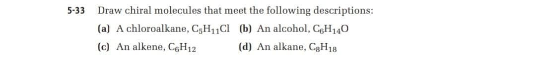 5-33
Draw chiral molecules that meet the following descriptions:
(a) A chloroalkane, C5H11CI (b) An alcohol, C6H140
(c) An alkene, C6H12
(d) An alkane, C3H18
