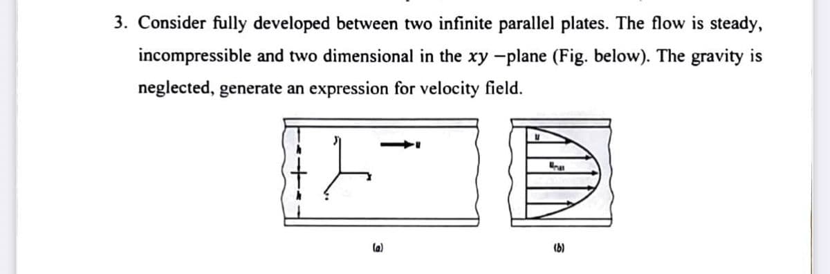 3. Consider fully developed between two infinite parallel plates. The flow is steady,
incompressible and two dimensional in the xy -plane (Fig. below). The gravity is
neglected, generate an expression for velocity field.
(a)
(b)
