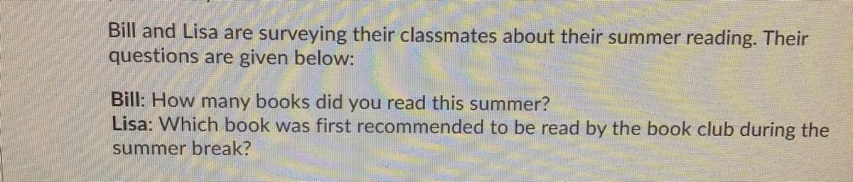 Bill and Lisa are surveying their classmates about their summer reading. Their
questions are given below:
Bill: How many books did you read this summer?
Lisa: Which book was first recommended to be read by the book club during the
summer break?
