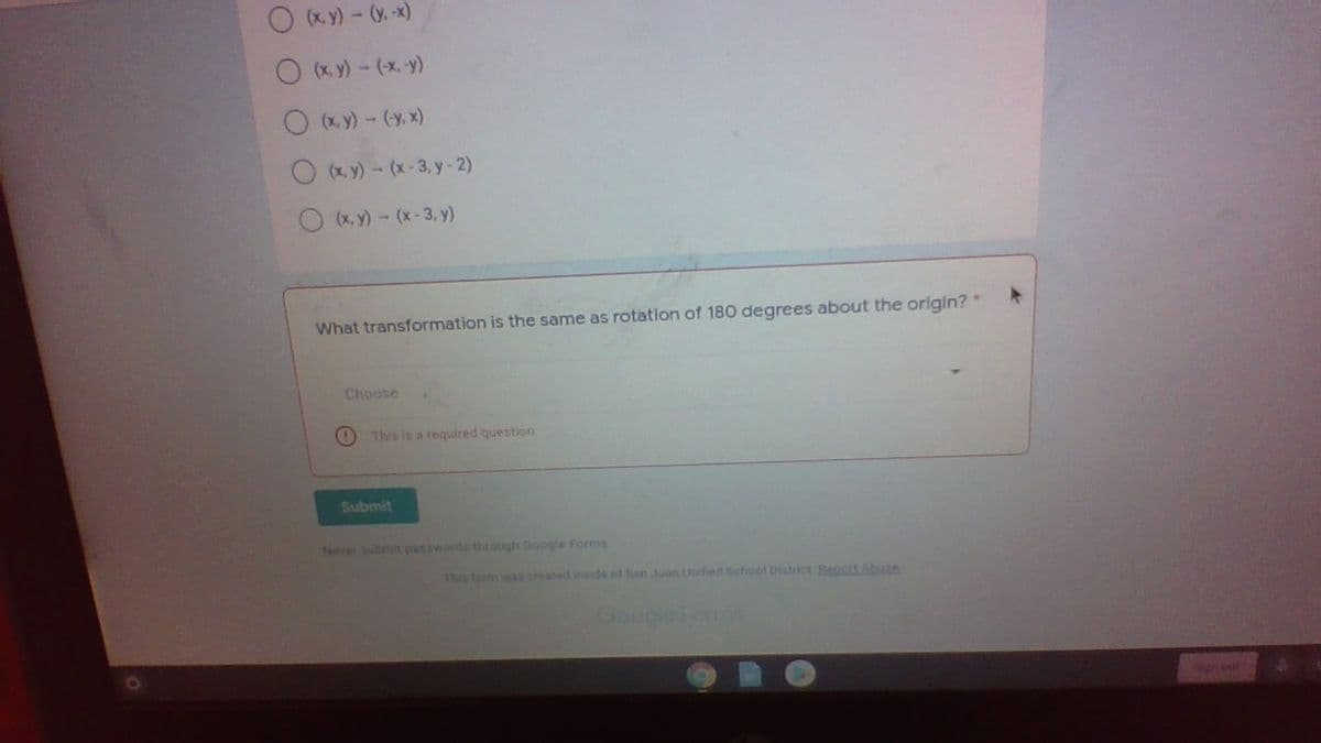 O (x. y) - (y.-x)
O (x y) - (x y)
O (x. y)- (y, x)
O (xy) - (x-3, y-2)
O (xy) - (x-3, y)
What transformation is the same as rotation of 180 degrees about the origin?*
Choose
This is a required question
Submit
Neve submit pasowords thtough Google Forms
This form was created inside of San Juan Unified School District Repot Abune
GoogleForms
