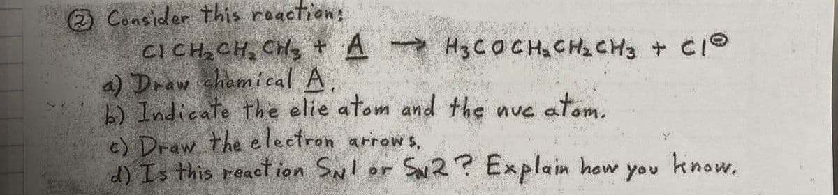 O Consider this reaction:
CICH CH, CH, + A H3COCH CH CH + CIO
a) Draw chemical A
b) Indicate the elie atom and the nue atom.
c) Draw the electron arrow s,
d) Is this react ion SNl or Sw2? Explain how
know.
you
