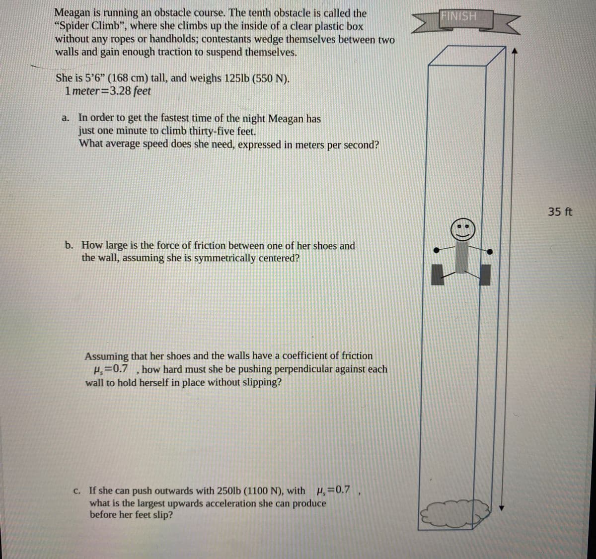 Meagan is running an obstacle course. The tenth obstacle is called the
"Spider Climb", where she climbs up the inside of a clear plastic box
without any ropes or handholds; contestants wedge themselves between two
walls and gain enough traction to suspend themselves.
FINISH
She is 5'6" (168 cm) tall, and weighs 125lb (550 N).
1 meter=3.28 feet
a. In order to get the fastest time of the night Meagan has
just one minute to climb thirty-five feet.
What average speed does she need, expressed in meters per second?
35 ft
b. How large is the force of friction between one of her shoes and
the wall, assuming she is symmetrically centered?
Assuming that her shoes and the walls have a coefficient of friction
Hs=0.7
wall to hold herself in place without slipping?
how hard must she be pushing perpendicular against each
c. If she can push outwards with 250lb (1100 N), with H=0.7
what is the largest upwards acceleration she can produce
before her feet slip?
