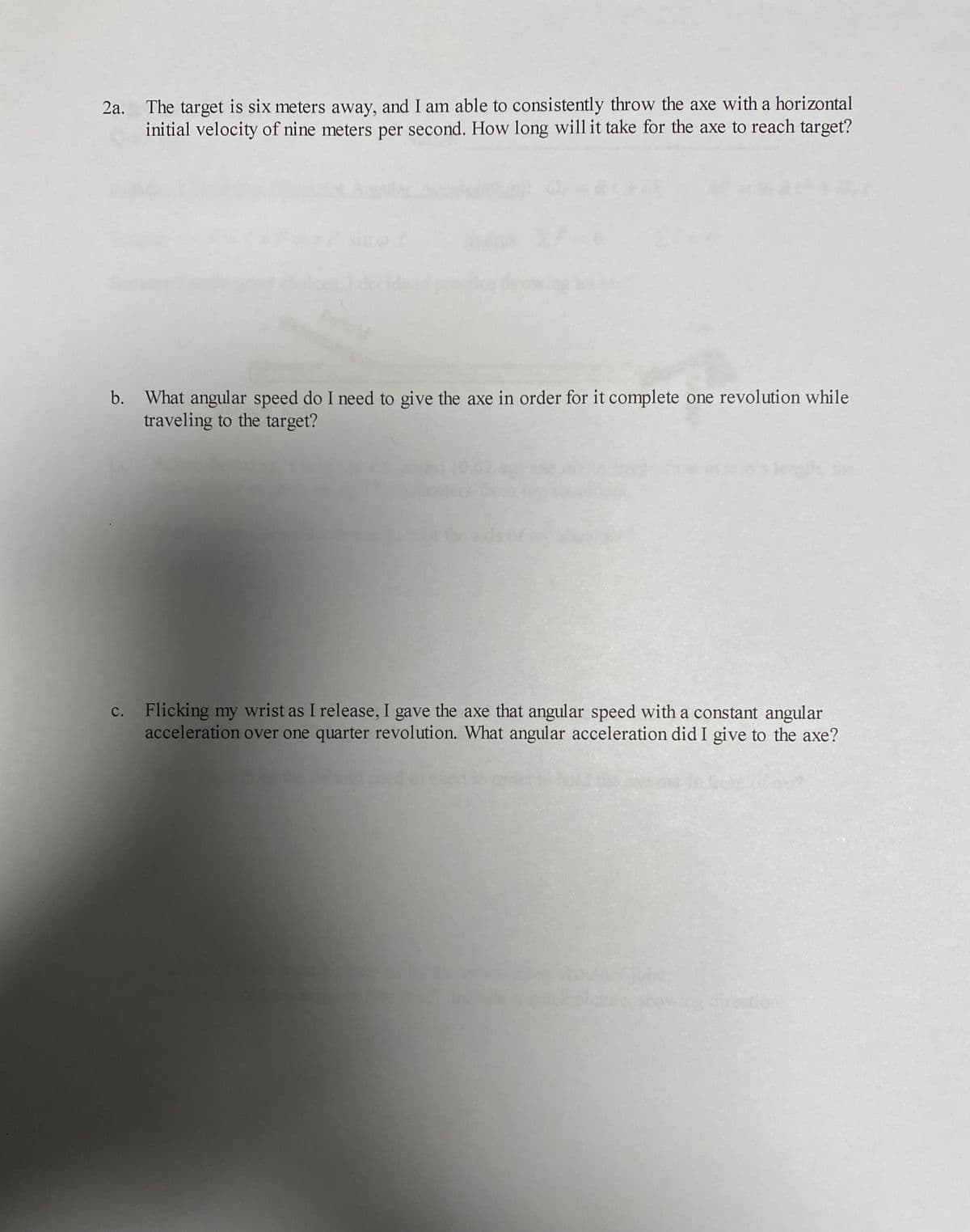 The target is six meters away, and I am able to consistently throw the axe with a horizontal
initial velocity of nine meters per second. How long will it take for the axe to reach target?
2a.
sine
b. What angular speed do I need to give the axe in order for it complete one revolution while
traveling to the target?
c. Flicking my wrist as I release, I gave the axe that angular speed with a constant angular
acceleration over one quarter revolution. What angular acceleration did I give to the axe?
