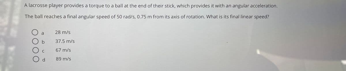 A lacrosse player provides a torque to a ball at the end of their stick, which provides it with an angular acceleration.
The ball reaches a final angular speed of 50 rad/s, 0.75 m from its axis of rotation. What is its final linear speed?
a
28 m/s
37.5 m/s
C
67 m/s
d.
89 m/s
