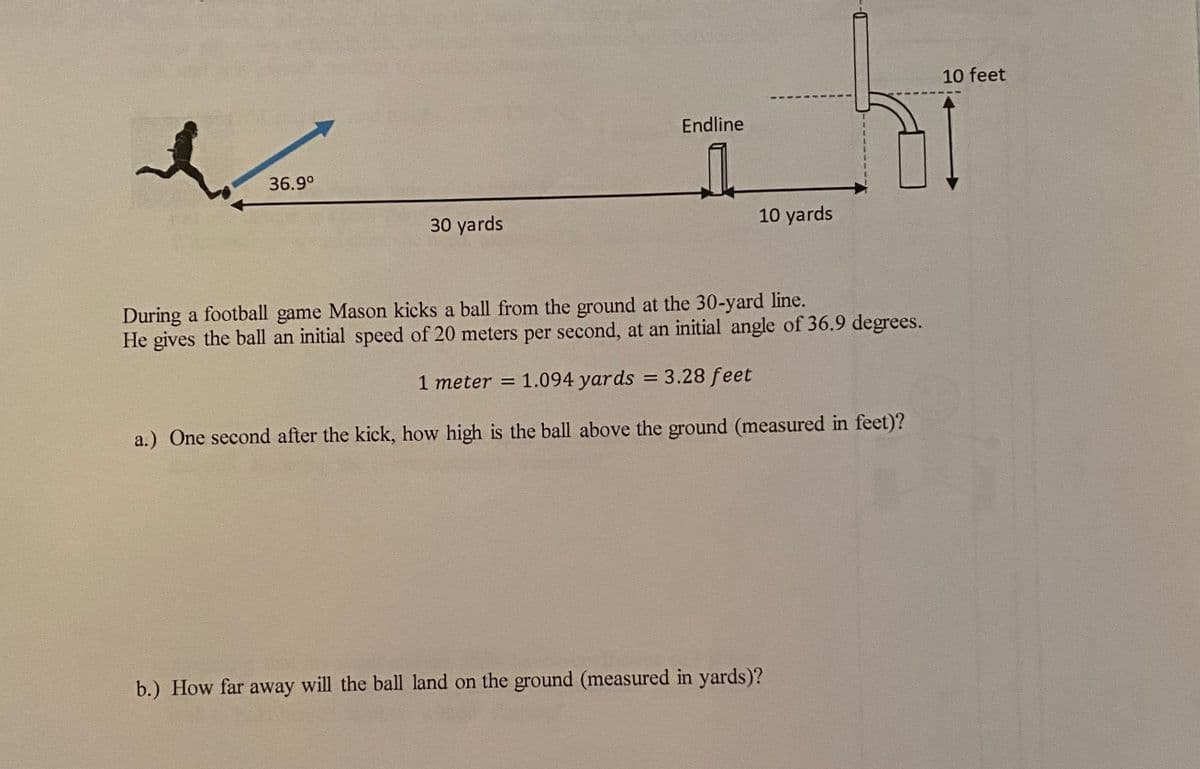 10 feet
--
Endline
36.9°
30 yards
10 yards
During a football game Mason kicks a ball from the ground at the 30-yard line.
He gives the ball an initial speed of 20 meters per second, at an initial angle of 36.9 degrees.
1 meter = 1.094 yards = 3.28 feet
%3D
a.) One second after the kick, how high is the ball above the ground (measured in feet)?
b.) How far away will the ball land on the ground (measured in yards)?
