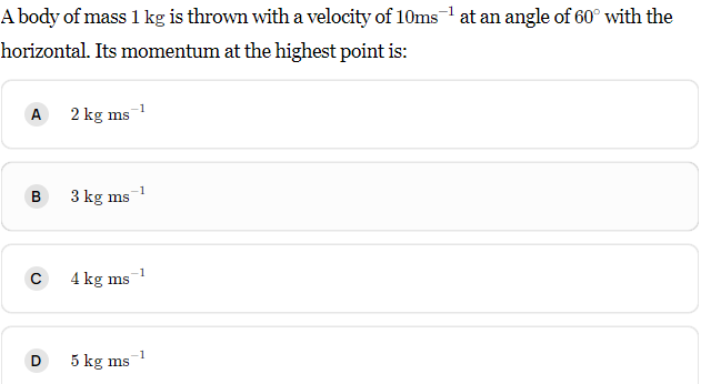 A body of mass 1 kg is thrown with a velocity of 10ms at an angle of 60° with the
horizontal. Its momentum at the highest point is:
A
2 kg ms
-1
3 kg ms
-1
4 kg ms
D
-1
5 kg ms
