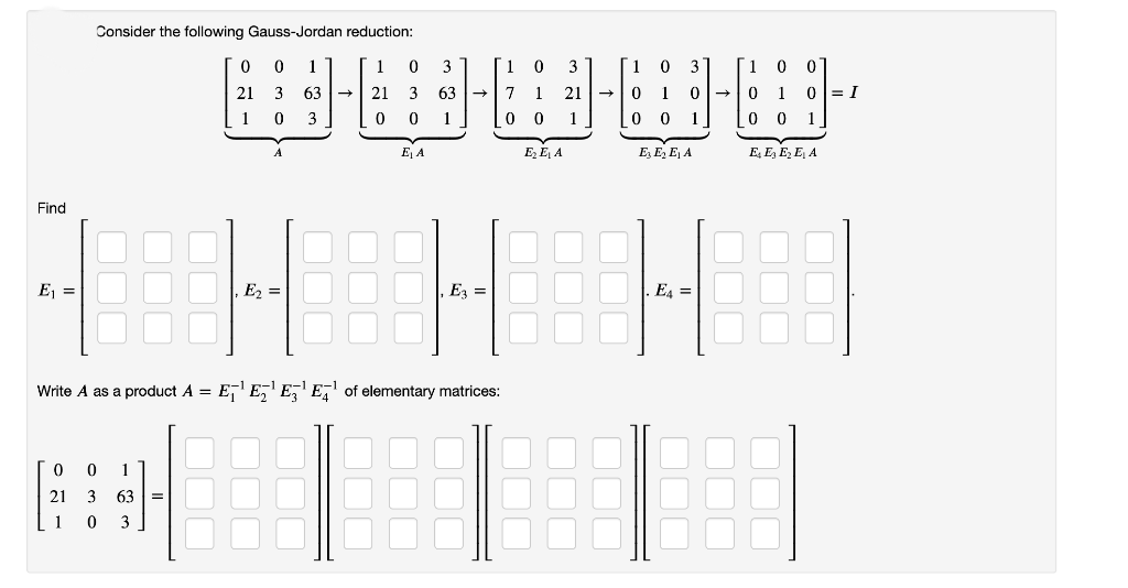 Consider the following Gauss-Jordan reduction:
1
3
3
3
21 3
63 -
21
63
1
21
1 0
0 1 0= I
1
3
1
1
1
0 0
1
E A
E, E, A
E, E, E, A
E, E, E, E, A
H H H
Find
E
E =
Ez =
E, =
Write A as a product A =
E,' E,' E,' E,' of elementary matrices:
21
3
63
3
