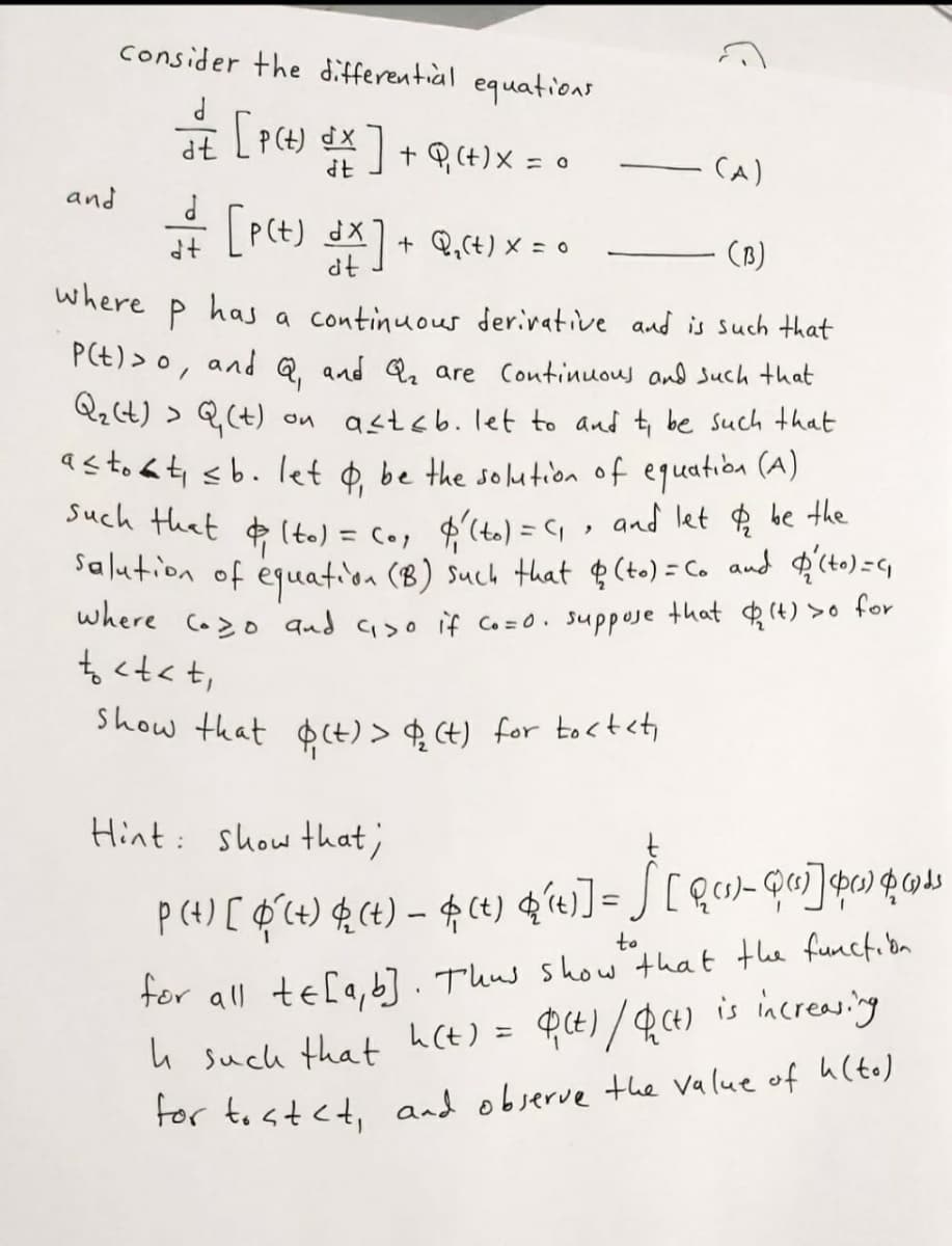 show that $(t) > $ Ct) for tocteti
consider the differentiàl equations
dt
+ P(t)X = 0
CA)
and
P(t) dx1+ Q,c+) × = •
dt
(B)
where
P
has
a continuous derivative and is such that
PE) > o, and Q and Q are Continuous and Such that
Qz(t) > Q(t)
astoát sb. let ¢ be the solution of equatiba (A)
Such that lto) = c., $'(t.) = G, , and let $ be the
Sa lution of equation (B) such that ¢ (to) = C. and $'(to)=G
where Co>o qnd aso if Co =0. suppose that (t) >o tor
to <t<t,
on astsb. Ilet to and t be Such that
Hint: show that;
tor all te[a, b]. Thus show that the functibn
h such that h(t) = PE)/Q4) is increasing
For tostet, and objerve the value of h(to)
to
