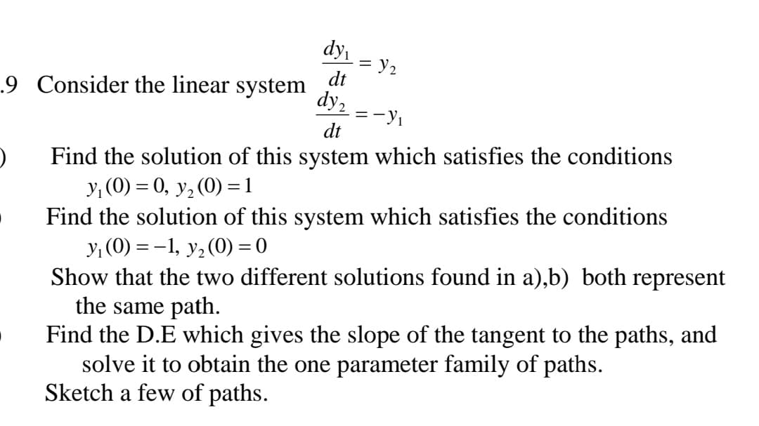 dy
= y2
dt
.9 Consider the linear system
dy,
= -
dt
Find the solution of this system which satisfies the conditions
y, (0) = 0, y, (0) =1
Find the solution of this system which satisfies the conditions
y, (0) = -1, y, (0) = 0
Show that the two different solutions found in a),b) both represent
the same path.
Find the D.E which gives the slope of the tangent to the paths, and
solve it to obtain the one parameter family of paths.
Sketch a few of paths.
