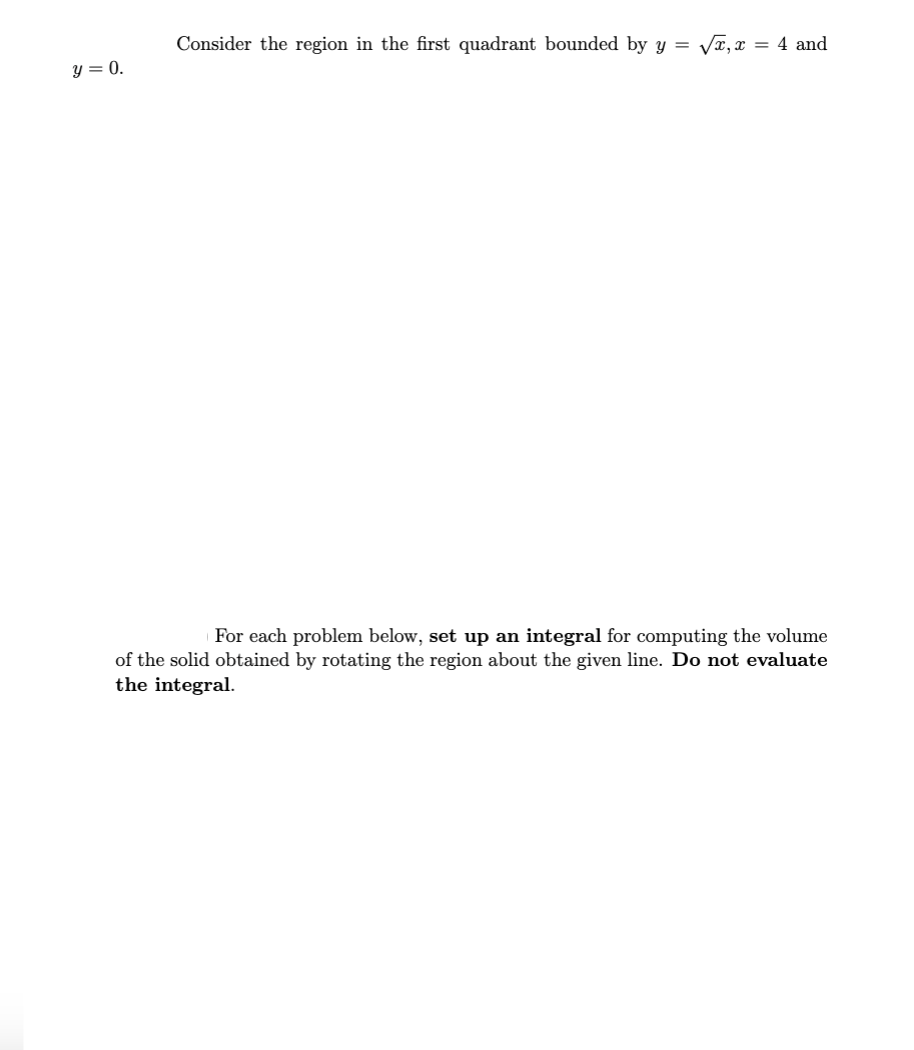 y = 0.
Consider the region in the first quadrant bounded by y = √x, x = 4 and
For each problem below, set up an integral for computing the volume
of the solid obtained by rotating the region about the given line. Do not evaluate
the integral.