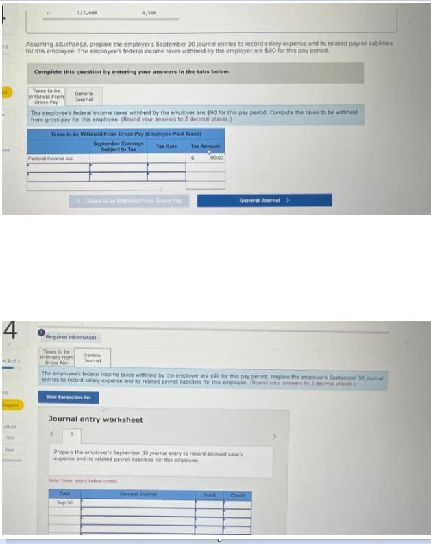 (3
4
2013
Skippe
dook
Hit
Prist
evences
Assuming situation (al, prepare the employer's September 30 journal entries to record salary expense and its related payroll liabilities
for this employee. The employee's federal income taxes withheld by the employer are $90 for this pay period.
Taxes to be
Withheld From
Gross Pay
Complete this question by entering your answers in the tabs below.
122,000
Federal income tax
The employee's federal income taxes withheld by the employer are $90 for this pay period. Compute the taxes to be withheld
from gross pay for this employee. (Round your answers to 2 decimal places.)
General
Journal
Taxes to be Withheld From Gross Pay (Employee-Paid Taxes)
Taxes to be
Withheld From
Gross Pay
8,500
Required information
September Earnings Tax Rate Tax Amount
Subject to Tax
90.00
Txes to be Withheld From Gross Pay
Date
Sep 30
General
Journal
The employee's federal income taxes withheld by the employer are $90 for this pay period. Prepare the employer's September 30 journal
entries to record salary expense and its related payroll liabilities for this employee. (Round your answers to 2 decimal places)
View transaction list
Journal entry worksheet
<
Note: Enter debits before credes
Prepare the employer's September 30 journal entry to record accrued salary
expense and its related payroll liabilities for this employee.
General Journal >
General Journal
Debit
Credit