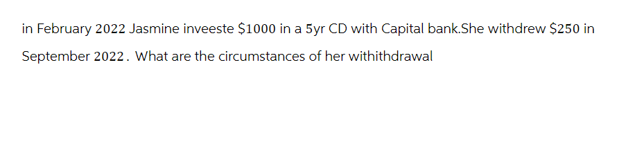 in February 2022 Jasmine inveeste $1000 in a 5yr CD with Capital bank.She withdrew $250 in
September 2022. What are the circumstances of her withithdrawal