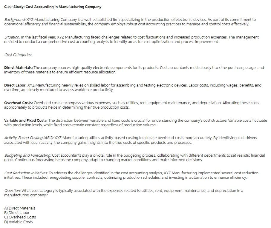 Case Study: Cost Accounting In Manufacturing Company
Background: XYZ Manufacturing Company is a well-established firm specializing in the production of electronic devices. As part of its commitment to
operational efficiency and financial sustainability, the company employs robust cost accounting practices to manage and control costs effectively.
Situation: In the last fiscal year, XYZ Manufacturing faced challenges related to cost fluctuations and increased production expenses. The management
decided to conduct a comprehensive cost accounting analysis to identify areas for cost optimization and process improvement.
Cost Categories:
Direct Materials: The company sources high-quality electronic components for its products. Cost accountants meticulously track the purchase, usage, and
inventory of these materials to ensure efficient resource allocation.
Direct Labor: XYZ Manufacturing heavily relies on skilled labor for assembling and testing electronic devices. Labor costs, including wages, benefits, and
overtime, are closely monitored to assess workforce productivity.
Overhead Costs: Overhead costs encompass various expenses, such as utilities, rent, equipment maintenance, and depreciation. Allocating these costs
appropriately to products helps in determining their true production costs.
Varlable and Fixed Costs: The distinction between variable and fixed costs is crucial for understanding the company's cost structure. Variable costs fluctuate
with production levels, while fixed costs remain constant regardless of production volume.
Activity-Based Costing (ABC): XYZ Manufacturing utilizes activity-based costing to allocate overhead costs more accurately. By identifying cost drivers
associated with each activity, the company gains insights into the true costs of specific products and processes.
Budgeting and Forecasting: Cost accountants play a pivotal role in the budgeting process, collaborating with different departments to set realistic financial
goals. Continuous forecasting helps the company adapt to changing market conditions and make informed decisions.
Cost Reduction Initiatives: To address the challenges identified in the cost accounting analysis, XYZ Manufacturing implemented several cost reduction
initiatives. These included renegotiating supplier contracts, optimizing production schedules, and investing in automation to enhance efficiency.
Question: What cost category is typically associated with the expenses related to utilities, rent, equipment maintenance, and depreciation in a
manufacturing company?
A) Direct Materials
B) Direct Labor
C) Overhead Costs
D) Variable Costs