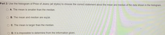 Part 2: Use the histogram of Price of Jeans (all styles) to choose the correct statement about the mean and median of the data shown in the histogram.
A. The mean is smaller than the median.
O B. The mean and median are equal.
O C. The mean is larger than the median.
O D. It is impossible to determine from the information given.
