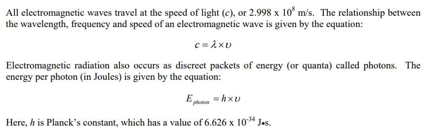 All electromagnetic waves travel at the speed of light (c), or 2.998 x 108 m/s. The relationship between
the wavelength, frequency and speed of an electromagnetic wave is given by the equation:
c=λxv
Electromagnetic radiation also occurs as discreet packets of energy (or quanta) called photons. The
energy per photon (in Joules) is given by the equation:
E photon
Here, h is Planck's constant, which has a value of 6.626 x 10-³4 J.s.
=hxv