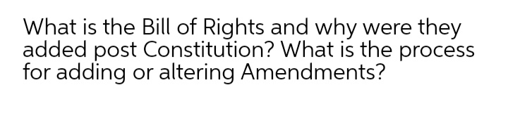 What is the Bill of Rights and why were they
added post Constitution? What is the process
for adding or altering Amendments?
