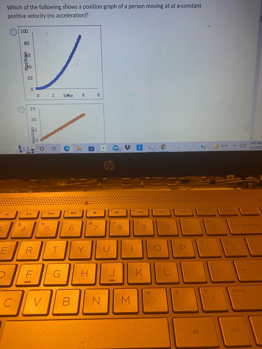 s
7
D
Which of the following shows a position graph of a person moving at at a constant
positive velocity (no acceleration)?
*
E
C
Position 8
100
80
O
$
0
4
Rosition M
25
(14101
20
R
LLI
0 2 timme
O
(1
6 dº
%
5
Bi
T
F G
e
16
A
40
6
6
V B
&
4
8
7
np
N
99+
IC
4+
Y
U
0
A
H
0
00
8
M
$
19 144
C
9
K
fio
▶11
)
O
O
441
-
P
alt
?
[
77°F ^ B
S
ctri
backspace
J
pause
8:45 PM
9/2/2022