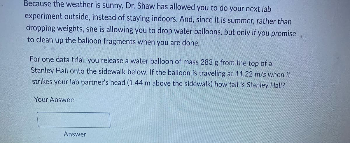 **Physics Lab Experiment: Calculating the Height of Stanley Hall**

**Experiment Description:**

Due to the sunny weather, Dr. Shaw has granted permission to perform the next lab experiment outdoors. Instead of dropping weights indoors, the summer experiment involves dropping water balloons, with the condition that all balloon fragments are cleaned up afterward.

**Experiment Instructions:**

For one trial, a water balloon with a mass of 283 grams (0.283 kg) is released from the top of Stanley Hall, landing on the sidewalk below. To calculate the height of Stanley Hall, consider that the balloon travels at a speed of 11.22 m/s when it strikes a lab partner's head, which is positioned 1.44 meters above the sidewalk.

**Problem Statement:**

Calculate the height of Stanley Hall using the given data:
- **Mass of the water balloon**: 283 g (0.283 kg)
- **Speed of the balloon on impact**: 11.22 m/s
- **Height of the lab partner's head above the sidewalk**: 1.44 meters

**Solution:**

To find the height of Stanley Hall, we can utilize the principles of kinematic equations for free-falling objects under the influence of gravity.

**Kinematic Equation**:
\[ v^2 = u^2 + 2gh \]

Where:
- \( v \) = final velocity (11.22 m/s)
- \( u \) = initial velocity (0 m/s, since the balloon is dropped)
- \( g \) = acceleration due to gravity (9.81 m/s²)
- \( h \) = height from which the balloon is dropped

Rearrange the kinematic equation to solve for \( h \):
\[ h = \frac{v^2 - u^2}{2g} \]

Substituting the values:
\[ h = \frac{(11.22 \, \text{m/s})^2 - (0 \, \text{m/s})^2}{2 \times 9.81 \, \text{m/s}^2} \]

\[ h = \frac{126.03 \, \text{m}^2/\text{s}^2}{19.62 \, \text{m/s}^2} \]

\[ h \approx 6.43 \, \text{meters} \]

Since this calculation gives us the distance from the lab