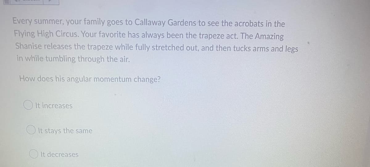 Every summer, your family goes to Callaway Gardens to see the acrobats in the
Flying High Circus. Your favorite has always been the trapeze act. The Amazing
Shanise releases the trapeze while fully stretched out, and then tucks arms and legs
in while tumbling through the air.
How does his angular momentum change?
It increases
It stays the same
It decreases