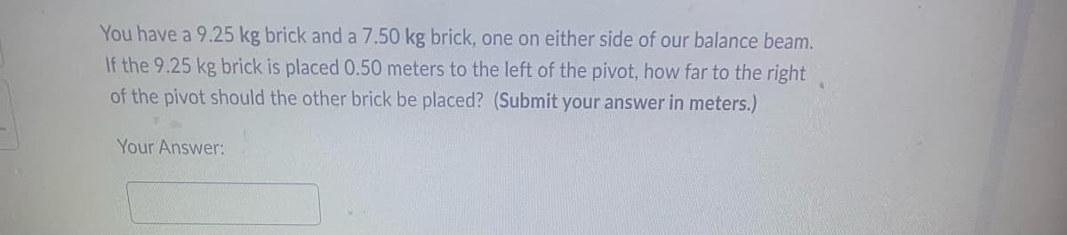 **Problem Statement:**

You have a 9.25 kg brick and a 7.50 kg brick, one on either side of our balance beam. If the 9.25 kg brick is placed 0.50 meters to the left of the pivot, how far to the right of the pivot should the other brick be placed? (Submit your answer in meters.)

**Your Answer:** 

[Answer Box]