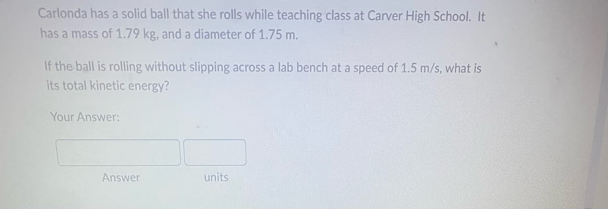 Carlonda has a solid ball that she rolls while teaching class at Carver High School. It
has a mass of 1.79 kg, and a diameter of 1.75 m.
If the ball is rolling without slipping across a lab bench at a speed of 1.5 m/s, what is
its total kinetic energy?
Your Answer:
units
Answer