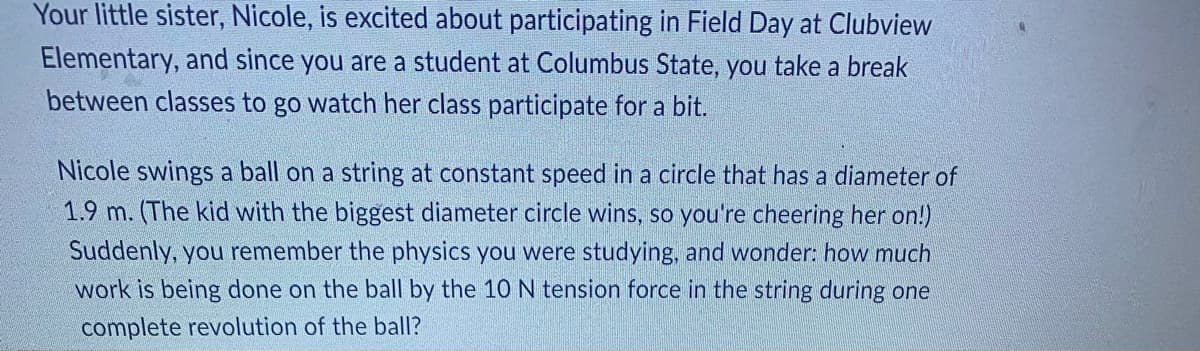 **Physics in Everyday Life: Analyzing Circular Motion at Field Day**

Your little sister, Nicole, is excited about participating in Field Day at Clubview Elementary, and since you are a student at Columbus State, you take a break between classes to go watch her class participate for a bit.

Nicole swings a ball on a string at constant speed in a circle that has a diameter of 1.9 m. (The kid with the biggest diameter circle wins, so you're cheering her on!) Suddenly, you remember the physics you were studying, and wonder: how much work is being done on the ball by the 10 N tension force in the string during one complete revolution of the ball?

---

**Explaining the Physics:**

When analyzing problems involving circular motion, it's important to remember that work is defined as the force applied in the direction of the displacement times the distance moved. However, in the case of circular motion, the force (tension in the string) is always perpendicular to the displacement of the ball at any point along its path.

Since the force and displacement are perpendicular, no work is done by the tension force over one complete revolution. 

Let's break this down:

1. **Circular Path**: Nicole swings the ball around in a circle, which means that despite the ball traveling along the path, it returns to its starting point after one complete revolution.
2. **Force and Displacement Relationship**: The tension force in the string is directed towards the center of the circle (centripetal force), while the ball’s displacement at any instant is tangential to the circle. As a result, these two vectors are perpendicular.
3. **Work Calculation**: Work done (W) by the force is calculated as:
   \[
   W = \mathbf{F} \cdot \mathbf{d} \cdot \cos(\theta)
   \]
   where \( \mathbf{F} \) is the force, \( \mathbf{d} \) is the displacement, and \( \theta \) is the angle between the force and displacement vectors. In this case, \( \theta = 90^{\circ} \), and \( \cos(90^{\circ}) = 0 \).

Therefore, \( W = 0 \).