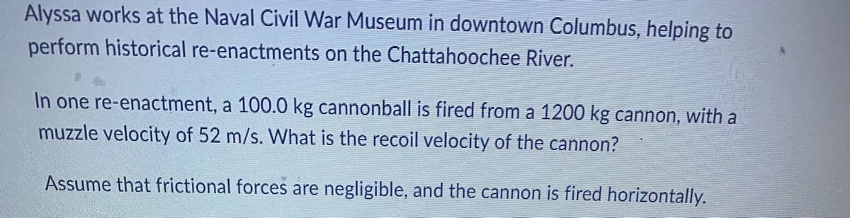 Alyssa works at the Naval Civil War Museum in downtown Columbus, helping to
perform historical re-enactments on the Chattahoochee River.
In one re-enactment, a 100.0 kg cannonball is fired from a 1200 kg cannon, with a
muzzle velocity of 52 m/s. What is the recoil velocity of the cannon?
Assume that frictional forces are negligible, and the cannon is fired horizontally.