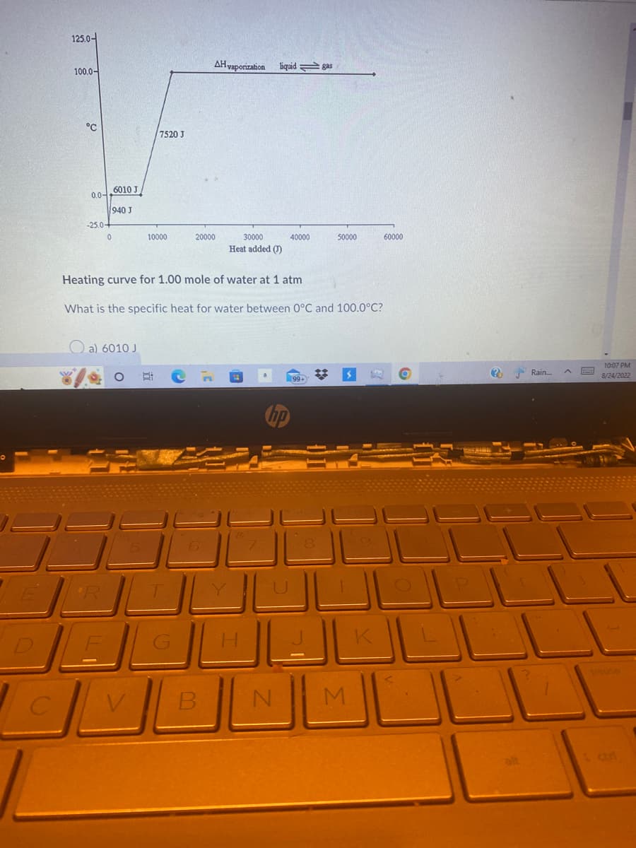 125.0-
100.0-
°C
0.0--
-25.0+
1940 1
6010 J
ه
*R
ل 6010 (a
7520 J
10000
1
ال
AH vaporization liquid gas
20000
Heating curve for 1.00 mole of water at 1 atm
What is the specific heat for water between O°C and 100.0°C?
B
30000
Heat added (1)
40000
N
50000
99+)
M
K
60000
(?N
- Rain...
بار
واج
?
10:07 PM
8/24/2022