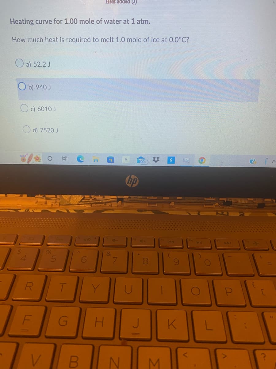 Heating curve for 1.00 mole of water at 1 atm.
How much heat is required to melt 1.0 mole of ice at 0.0°C?
$
4
a) 52.2 J
b) 940 J
c) 6010 J
d) 7520 J
R
F
V
%
T
(0)
B
6
Heat added (!)
C
(19
&
7
C
N
99+
G H J
4+
00
8
* $ MAX
M
K
2
?
Ra