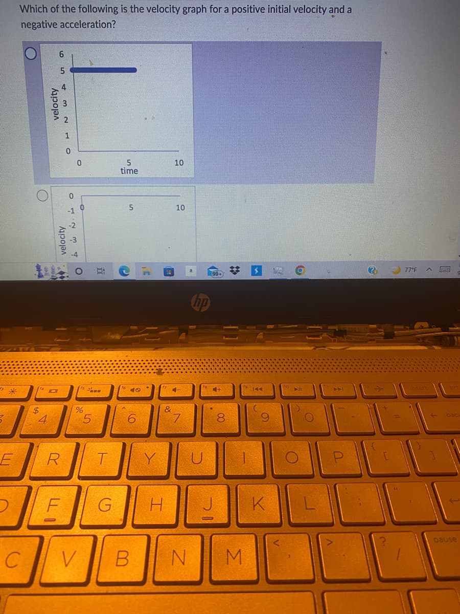 3*
3
5
M
Which of the following is the velocity graph for a positive initial velocity and a
negative acceleration?
C
C
C
$
velocity
(1410
4
65
to
3 w N LO
velocity
R
0
**
F
O
%
V
F
6°
5
Ei
T
5
time
5
40
6
&
G H
B
10
10
4-
7
N
(99+)
+
8
-
M
KAA
9
K
144
All
O
U
(?)
4
77°F
A
E
back
L
pause