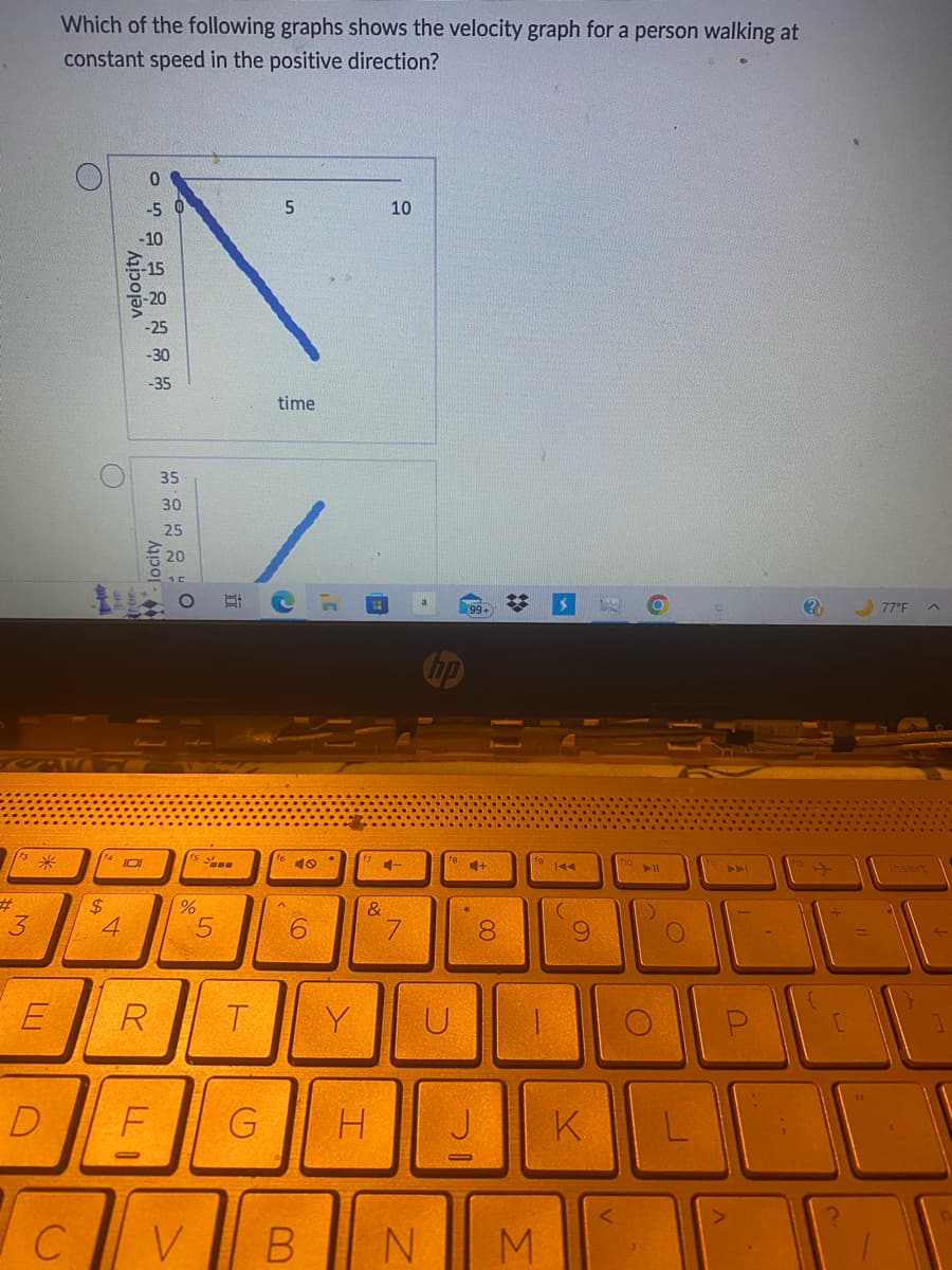 113 *
#
3
E
D
Which of the following graphs shows the velocity graph for a person walking at
constant speed in the positive direction?
C
O
ONDERH
$
velocity
4
IOI
-35
locity
R
LLI
35
F
30
%
V
F
5
T
G
5
time
C
3'
6
B
Y
(
10
4-
&
7
U
99+
H J
N
+
8
#
19 144
L
M
O
K
holl
O
1
[
77°F
insert
L