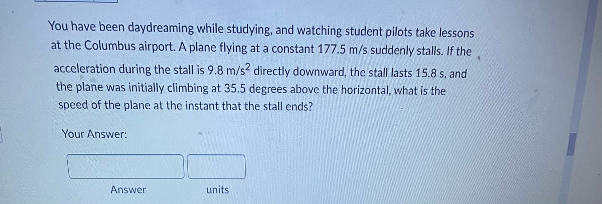 You have been daydreaming while studying, and watching student pilots take lessons
at the Columbus airport. A plane flying at a constant 177.5 m/s suddenly stalls. If the
acceleration during the stall is 9.8 m/s² directly downward, the stall lasts 15.8 s, and
the plane was initially climbing at 35.5 degrees above the horizontal, what is the
speed of the plane at the instant that the stall ends?
Your Answer:
units
Answer