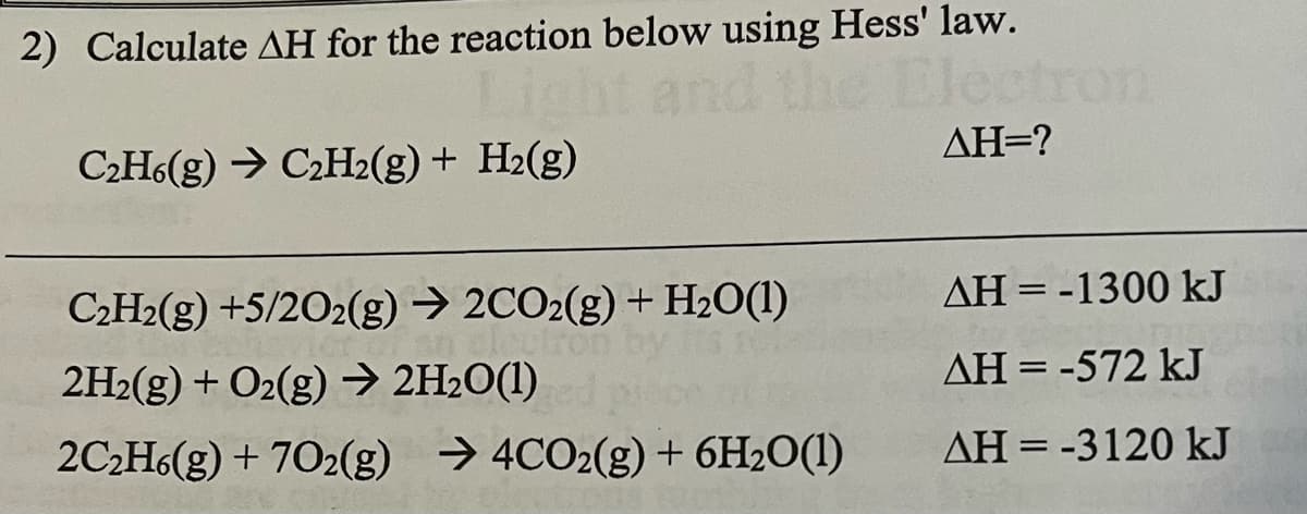 2) Calculate AH for the reaction below using Hess' law.
C2H6(g) → C2H2(g) + H2(g)
AH=?
C2H2(g) +5/202(g) → 2CO2(g)+H2O(1)
AH = -1300 kJ
2H2(g) + O2(g) → 2H2O(1)
AH = -572 kJ
2C2H6(g) + 702(g) → 4CO2(g) + 6H2O(1)
AH = -3120 kJ
