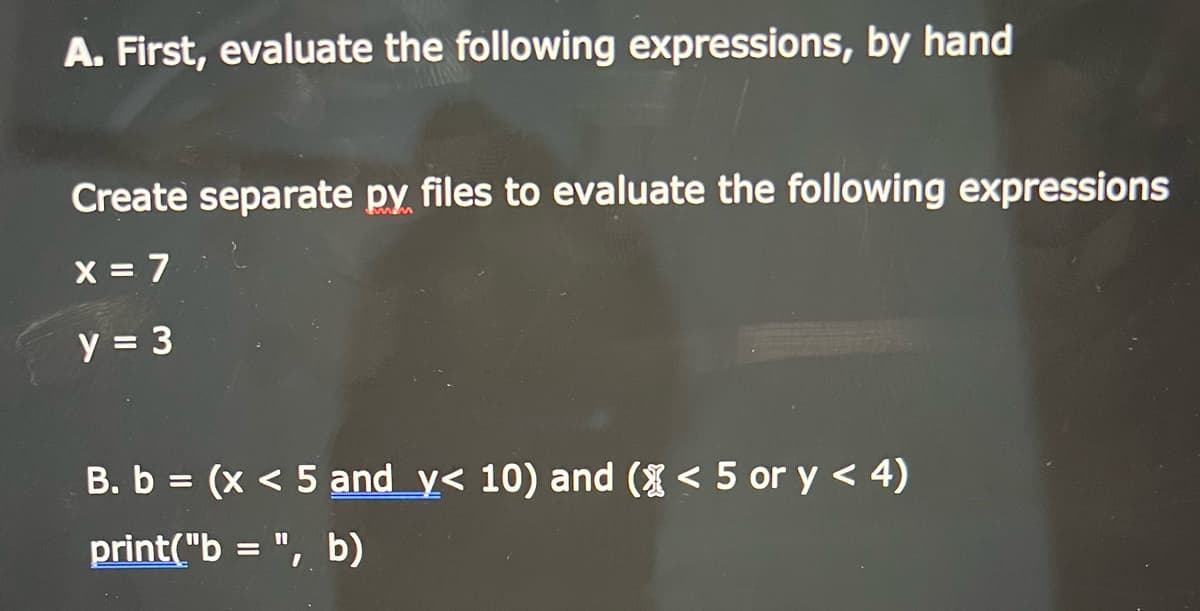 A. First, evaluate the following expressions, by hand
Create separate py files to evaluate the following expressions
X = 7
y = 3
B. b = (x < 5 and y< 10) and ( < 5 or y < 4)
%3D
print("b = ", b)
