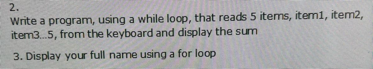 2.
Write a program, using a while loop, that reads 5 items, item1, item2,
item3..5, from the keyboard and display the sum
3. Display your full name using a for loop
