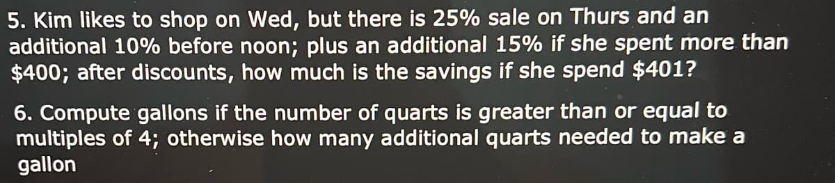 5. Kim likes to shop on Wed, but there is 25% sale on Thurs and an
additional 10% before noon; plus an additional 15% if she spent more than
$400; after discounts, how much is the savings if she spend $401?
6. Compute gallons if the number of quarts is greater than or equal to
multiples of 4; otherwise how many additional quarts needed to make a
gallon
