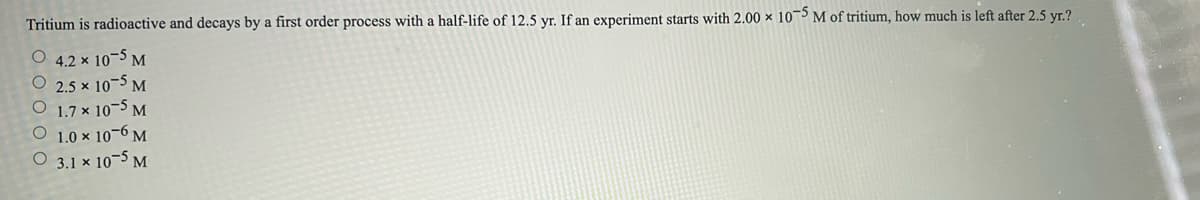 Tritium is radioactive and decays by a first order process with a half-life of 12.5 yr. If an experiment starts with 2.00 × 105M of tritium, how much is left after 2.5 yr.?
4.2 x 10-5 M
O 2.5 x 10-5 M
O 1.7 x 10-5 M
1.0 x 10-6 M
O 3.1 x 10-5 M
