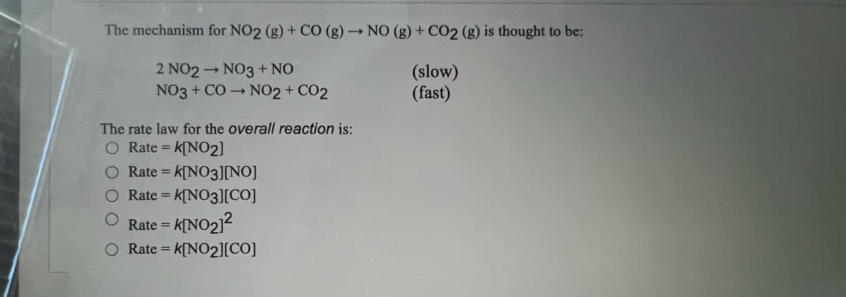 The mechanism for NO2 (g) + CO (g) → NO (g) + CO2 (g) is thought to be:
2 NO2 → NO3 + NO
(slow)
(fast)
NO3 + CO → NO2 + CO2
The rate law for the overall reaction is:
O Rate = K[NO2]
O Rate =
= K[NO3][NO]
O Rate = = K[NO3][CO]
Rate = K[NO₂]²
O Rate = k[NO₂][CO]