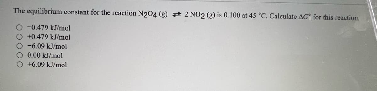 The equilibrium constant for the reaction N204 (g) 2 2 NO2 (g) is 0.100 at 45 °C. Calculate AG° for this reaction.
-0.479 kJ/mol
+0.479 kJ/mol
-6.09 kJ/mol
0.00 kJ/mol
+6.09 kJ/mol
