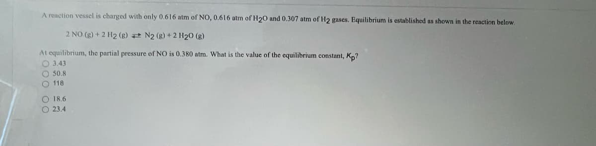 A reaction vessel is charged with only 0.616 atm of NO, 0.616 atm of H20 and 0.307 atm of H2 gases. Equilibrium is established as shown in the reaction below.
2 NO (g) + 2 H2 (g)
N2 (g) + 2 H₂O (g)
At equilibrium, the partial pressure of NO is 0.380 atm. What is the value of the equilibrium constant, Kp?
O 3.43
O 50.8
O 118
O 18.6
O 23.4