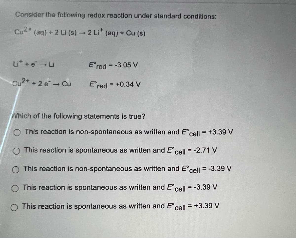 Consider the following redox reaction under standard conditions:
Cu²+ (aq) + 2 Li (s) → 2 Li* (aq) + Cu (s)
Li* + e* → Li
Ered = -3.05 V
Cu2+ + 2 e¯ → Cu
Ered = +0.34 V
Which of the following statements is true?
O This reaction is non-spontaneous as written and Eºcell = +3.39 V
O This reaction is spontaneous as written and Eºcell = -2.71 V
O This reaction is non-spontaneous as written and Ecell = -3.39 V
O This reaction is spontaneous as written and Eºcell = -3.39 V
O This reaction is spontaneous as written and Eºcell = +3.39 V