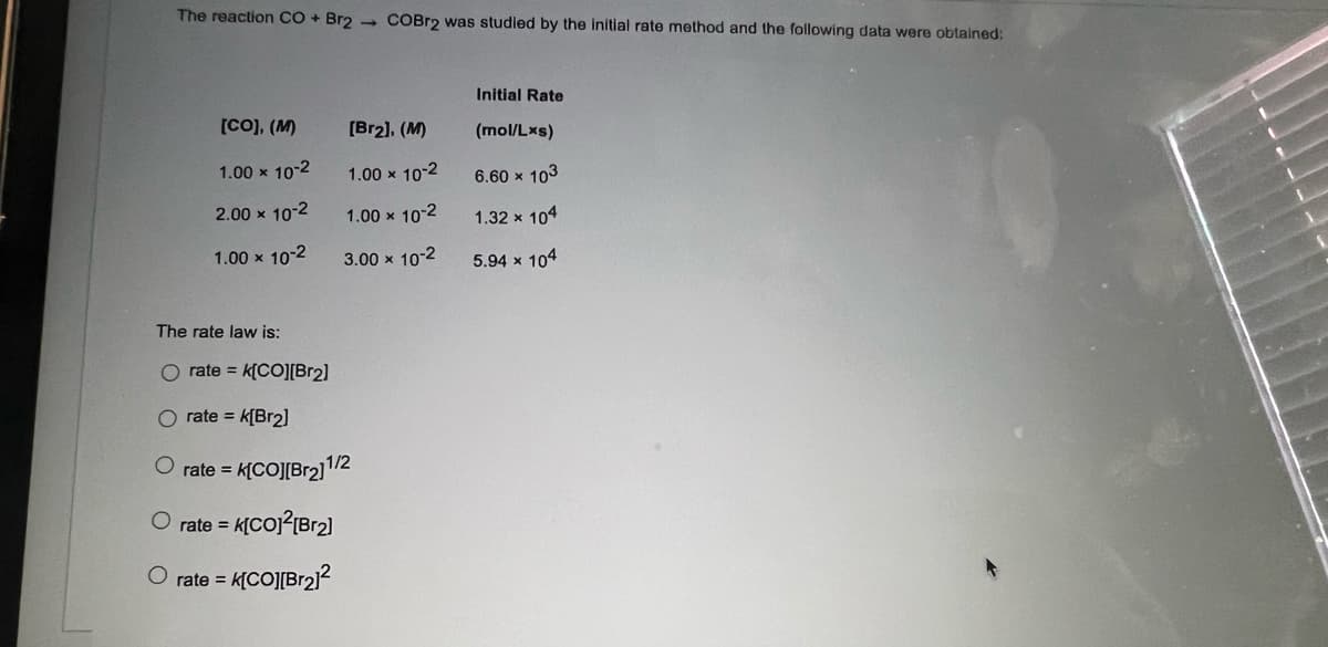 The reaction CO + Br2 - COBr2 was studied by the initial rate method and the following data were obtained:
Initial Rate
[CO), (M)
[Br2), (M)
(mol/Lxs)
1.00 x 10-2
1.00 x 10-2
6.60 x 103
2.00 x 10-2
1.00 x 10-2
1.32 x 104
1.00 x 10-2
3.00 x 10-2
5.94 x 104
The rate law is:
rate = k[CO][Br2]
O rate = k[Br2]
O rate = k[CO][Br2]/2
O rate =
O rate =
KCOJ[Br2?
