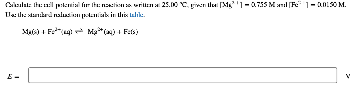 Calculate the cell potential for the reaction as written at 25.00 °C, given that [Mg +] = 0.755 M and [Fe2 +] = 0.0150 M.
Use the standard reduction potentials in this table.
Mg(s) + Fe*(aq)= Mg²*(aq) + Fe(s)
E =
V
