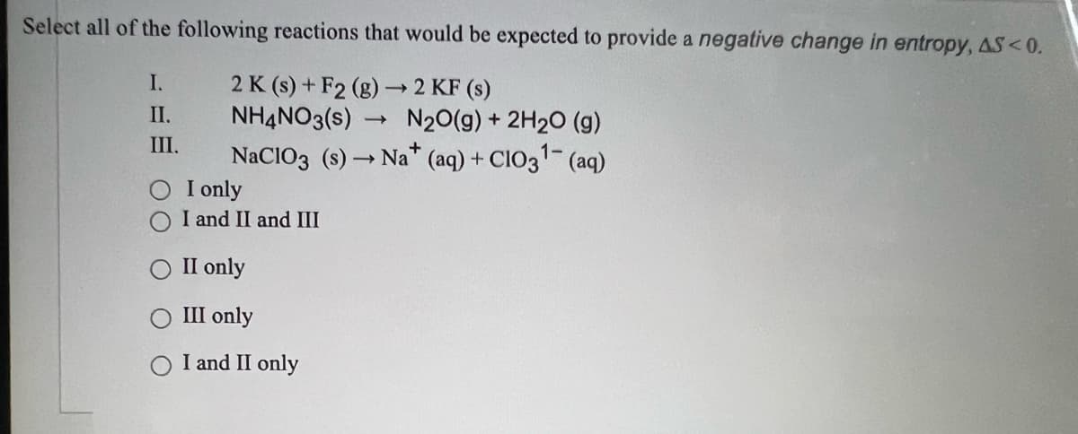 Select all of the following reactions that would be expected to provide a negative change in entropy, AS<0.
2 K (s) + F2 (g) → 2 KF (s)
NH4NO3(s) N20(g) + 2H20 (g)
NaCIO3 (s) → Na* (aq) + CIO31- (aq)
I only
I and II and III
I.
П.
II.
II only
III only
I and II only
